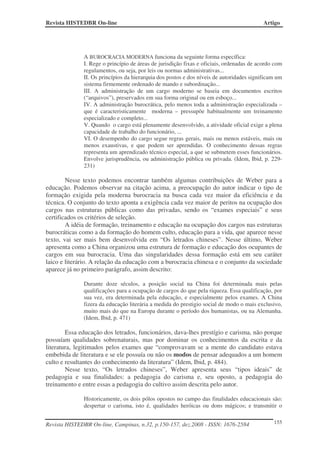 Revista HISTEDBR On-line                                                                  Artigo




              A BUROCRACIA MODERNA funciona da seguinte forma específica:
              I. Rege o princípio de áreas de jurisdição fixas e oficiais, ordenadas de acordo com
              regulamentos, ou seja, por leis ou normas administrativas...
              II. Os princípios da hierarquia dos postos e dos níveis de autoridades significam um
              sistema firmemente ordenado de mando e subordinação...
              III. A administração de um cargo moderno se baseia em documentos escritos
              (“arquivos”), preservados em sua forma original ou em esboço...
              IV. A administração burocrática, pelo menos toda a administração especializada –
              que é caracteristicamente moderna – pressupõe habitualmente um treinamento
              especializado e completo...
              V. Quando o cargo está plenamente desenvolvido, a atividade oficial exige a plena
              capacidade de trabalho do funcionário, ...
              VI. O desempenho do cargo segue regras gerais, mais ou menos estáveis, mais ou
              menos exaustivas, e que podem ser aprendidas. O conhecimento dessas regras
              representa um aprendizado técnico especial, a que se submetem esses funcionários.
              Envolve jurisprudência, ou administração pública ou privada. (Idem, Ibid, p. 229-
              231)

        Nesse texto podemos encontrar também algumas contribuições de Weber para a
educação. Podemos observar na citação acima, a preocupação do autor indicar o tipo de
formação exigida pela moderna burocracia na busca cada vez maior da eficiência e da
técnica. O conjunto do texto aponta a exigência cada vez maior de peritos na ocupação dos
cargos nas estruturas públicas como das privadas, sendo os “exames especiais” e seus
certificados os critérios de seleção.
        A idéia de formação, treinamento e educação na ocupação dos cargos nas estruturas
burocráticas como a da formação do homem culto, educação para a vida, que aparece nesse
texto, vai ser mais bem desenvolvida em “Os letrados chineses”. Nesse último, Weber
apresenta como a China organizou uma estrutura de formação e educação dos ocupantes de
cargos em sua burocracia. Uma das singularidades dessa formação está em seu caráter
laico e literário. A relação da educação com a burocracia chinesa e o conjunto da sociedade
aparece já no primeiro parágrafo, assim descrito:

              Durante doze séculos, a posição social na China foi determinada mais pelas
              qualificações para a ocupação de cargos do que pela riqueza. Essa qualificação, por
              sua vez, era determinada pela educação, e especialmente pelos exames. A China
              fizera da educação literária a medida do prestigio social de modo o mais exclusivo,
              muito mais do que na Europa durante o período dos humanistas, ou na Alemanha.
              (Idem, Ibid, p. 471)

        Essa educação dos letrados, funcionários, dava-lhes prestígio e carisma, não porque
possuíam qualidades sobrenaturais, mas por dominar os conhecimentos da escrita e da
literatura, legitimados pelos exames que “comprovavam se a mente do candidato estava
embebida de literatura e se ele possuía ou não os modos de pensar adequados a um homem
culto e resultantes do conhecimento da literatura” (Idem, Ibid, p. 484).
        Nesse texto, “Os letrados chineses”, Weber apresenta seus “tipos ideais” de
pedagogia e sua finalidades: a pedagogia do carisma e, seu oposto, a pedagogia do
treinamento e entre essas a pedagogia do cultivo assim descrita pelo autor.

              Historicamente, os dois pólos opostos no campo das finalidades educacionais são:
              despertar o carisma, isto é, qualidades heróicas ou dons mágicos; e transmitir o


Revista HISTEDBR On-line, Campinas, n.32, p.150-157, dez.2008 - ISSN: 1676-2584               155
 