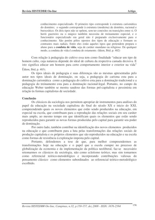 Revista HISTEDBR On-line                                                                 Artigo



              conhecimento especializado. O primeiro tipo corresponde à estrutura carismática
              do domínio; o segundo corresponde à estrutura (moderna) de domínio, racional e
              burocrático. Os dois tipos não se opõem, sem ter conexões ou transições entre si. O
              herói guerreiro ou o mágico também necessita de treinamento especial, e o
              funcionário especializado em geral não é preparado exclusivamente para o
              conhecimento. São porém pólos opostos dos tipos de educação e formam os
              contrastes mais radiais. Entre eles estão aqueles tipos que pretendem prepara o
              aluno para a conduta de vida, seja de caráter mundano ou religioso. De qualquer
              modo, a conduta de vida é conduta de estamento. (Idem, Ibid, p. 482)

        Com relação à pedagogia do cultivo essa tem como finalidade “educar um tipo de
homem culto, cuja natureza depende do ideal de cultura da respectiva camada decisiva. E
isto significa educar um homem para certo comportamento interior e exterior na vida”
(Idem, Ibid, p. 483).
        Os tipos ideais de pedagogia e suas diferenças são as mesmas apresentadas pelo
autor nos tipos ideais de dominação, ou seja, a pedagogia do carisma esta para a
dominação carismática como a pedagogia do cultivo esta para a dominação tradicional e a
pedagogia do treinamento esta para a dominação racional-legal. Portanto, no campo da
educação Weber também se mostra saudoso das formas pré-capitalista e pessimista em
relação às formas capitalistas de sociedade.

Conclusão
        Os clássicos da sociologia nos permitem apropriar de instrumentos para análises do
papel da educação na sociedade capitalista do final do século XX e inicio do XXI,
compreendendo quais os novos elementos que estão sendo produzidos na educação, em
especial na escola, que contribuam para a reprodução das relações sociais em seu caráter
mais amplo, ao mesmo tempo em que identificam quais os elementos que estão sendo
reproduzidos para garantir as novas formas produzidas pelo capital para garantir seu poder
de dominação.
        Por outro lado, também contribui na identificação dos novos elementos produzidos
na educação e que contribuem para a luta pelas transformações das relações sociais de
produção capitalista e os próprios elementos que são reproduzidos na educação e na escola
como formas de resistência à exploração imposta pelo capital.
        Portanto, defendemos a tese de que, para melhor compreendermos as
transformações hoje na educação e o papel que a escola cumpre no processo de
globalização da economia e da implementação da política neoliberal, faz-se necessário
retomarmos os clássicos da sociologia, não como ecletismo teórico, mas sim tomarmos
como referencial teórico-metodológico e incorporando contribuições valiosas do
pensamento clássico como elementos subordinados ao referencial teórico-metodológico
escolhido.




Revista HISTEDBR On-line, Campinas, n.32, p.150-157, dez.2008 - ISSN: 1676-2584              156
 