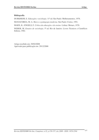 Revista HISTEDBR On-line                                                          Artigo



Bibliografia
DURKHEIM, E. Educação e sociologia. 11ª ed. São Paulo: Melhoramentos, 1978.
MANACORDA, M. A. Marx e a pedagogia moderna. São Paulo: Cortez, 1991.
MARX, K.; ENGELS, F. Crítica da educação e do ensino. Lisboa: Moraes, 1978.
WEBER, M. Ensaios de sociologia. 5ª ed. Rio de Janeiro: Livros Técnicos e Científicos
Editora, 1982.




Artigo recebido em: 29/02/2008
Aprovado para publicação em: 29/12/2008




Revista HISTEDBR On-line, Campinas, n.32, p.150-157, dez.2008 - ISSN: 1676-2584      157
 