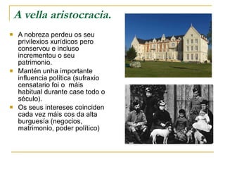 A vella aristocracia. A nobreza perdeu os seu privilexios xurídicos pero conservou e incluso incrementou o seu patrimonio.  Mantén unha importante influencia política (sufraxio censatario foi o  máis habitual durante case todo o século).  Os seus intereses coinciden cada vez máis cos da alta burguesía (negocios, matrimonio, poder político)  
