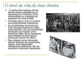 O nivel de vida da clase obreira ¾ partes dos ingresos dunha familia obreira gastábanse en alimentación e vivenda. Unha enfermidade ou o despido os deixaban na miseria total O tempo para o ocio e a cultura era practicamente inexistente. As posibilidades de formación eran escasas (tampouco había onde estudiar: non se consideraba necesario que tivesen unha formación máis aló do necesario para traballar) e polo tanto a promoción social moi difícil.  Nas cidades vanse formando barrios obreiros de crecemento rápido, mal urbanizados, densamente poboados, sen as condición hixiénicas necesarias. 