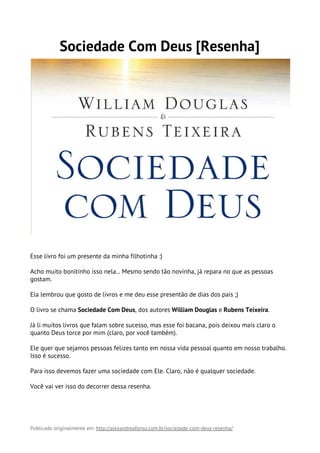 Sociedade Com Deus [Resenha]
Esse livro foi um presente da minha filhotinha :)
Acho muito bonitinho isso nela... Mesmo sendo tão novinha, já repara no que as pessoas
gostam.
Ela lembrou que gosto de livros e me deu esse presentão de dias dos pais ;)
O livro se chama​ Sociedade Com Deus​, dos autores​ William Douglas​ e​ Rubens Teixeira​.
Já li muitos livros que falam sobre sucesso, mas esse foi bacana, pois deixou mais claro o
quanto Deus torce por mim (claro, por você também).
Ele quer que sejamos pessoas felizes tanto em nossa vida pessoal quanto em nosso trabalho.
Isso é sucesso.
Para isso devemos fazer uma sociedade com Ele. Claro, não é qualquer sociedade.
Você vai ver isso do decorrer dessa resenha.
Publicado originalmente em: ​http://alexandreafonso.com.br/sociedade-com-deus-resenha/ 
 