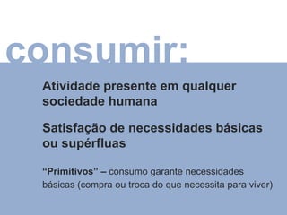 Atividade presente em qualquer sociedade humana Satisfação de necessidades básicas ou supérfluas “ Primitivos” –  consumo garante necessidades básicas (compra ou troca do que necessita para viver) consumir: 