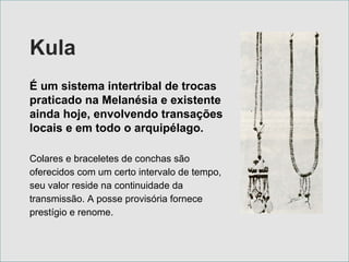 Kula É um sistema intertribal de trocas praticado na Melanésia e existente ainda hoje, envolvendo transações locais e em todo o arquipélago.   Colares e braceletes de conchas são oferecidos com um certo intervalo de tempo, seu valor reside na continuidade da transmissão. A posse provisória fornece prestígio e renome. 