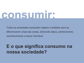 consumir: Todas as sociedades manipulam objetos e artefatos para se diferenciarem umas das outras, atribuindo status, pertencimento, reconhecimento e prazer individual. E o que significa consumo na nossa sociedade? 