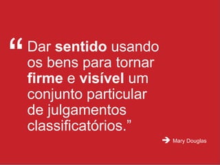 Dar  sentido  usando os bens para tornar  firme  e  visível  um conjunto particular de julgamentos classificatórios.” “ Mary Douglas  