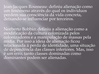 Jean-Jacques Rousseau: definiu alienação como
um fenômeno através do qual os indivíduos
perdem sua consciência da vida concreta,
deixando-se influenciar por terceiros.
Norberto Bobbio: definiu a alienação como a
modificação da cultura colonizada pelos
colonizadores e a manipulação de massas pela
mídia. Por isso a ideia de alienação ficou
relacionada á perda de identidade, uma situação
de dependência das classes inferiores. Mas, isso
é um erro, tanto classes dominadas como
dominantes podem ser alienadas.
 