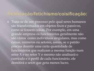  Trata-se de um processo pelo qual seres humanos
são transformados em objetos fixos e passivos,
como se fossem coisas. Por exemplo, em uma
grande empresa os funcionários geralmente não
são vistos como indivíduos singulares, mas como
coisas, números ou setores, assim, se o patrão
precisa demitir uma certa quantidade de
funcionários que realizam a mesma função num
setor X e no setor Y o mesmo não analisará o
currículo e o perfil de cada funcionário, ele
demitirá o setor que gera menos lucro.
 