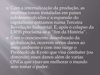  Com a internalização da produção, as
multinacionais instaladas em países
subdesenvolvidos e a expansão do
capitalismo entramos numa Terceira
Revolução Industrial. E, após o colapso da
URSS proclama-se o “fim da História”.
 Com o crescimento desenfreado da
globalização, ocorrem sérios danos ao
meio ambiente e com isso surge o
Protocolo de Kyoto que visa combater (ou
diminuir) esses danos além de varias
ONGs que visavam melhorar o mundo
sem tomar o poder.
 