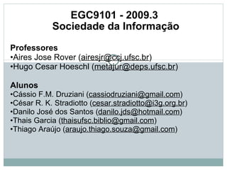 EGC9101 - 2009.3  Sociedade da Informação Professores   • Aires Jose Rover ( [email_address] ) • Hugo Cesar Hoeschl ( [email_address] )   Alunos   • Cássio F.M. Druziani ( [email_address] ) • César R. K. Stradiotto ( [email_address] )  • Danilo José dos Santos ( [email_address] )  • Thais Garcia ( [email_address] ) • Thiago Araújo ( [email_address] )  