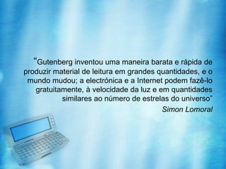 “Gutenberg inventou uma maneira barata e rápida de
produzir material de leitura em grandes quantidades, e o
 mundo mudou; a electrónica e a Internet podem fazê-lo
   gratuitamente, à velocidade da luz e em quantidades
           similares ao número de estrelas do universo”
                                         Simon Lomoral
 