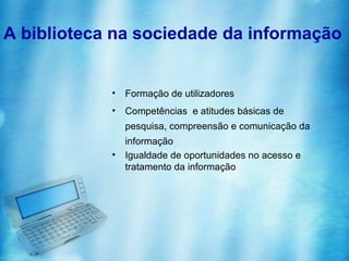 A biblioteca na sociedade da informação


            •   Formação de utilizadores
            •   Competências e atitudes básicas de
                pesquisa, compreensão e comunicação da
                informação
            •   Igualdade de oportunidades no acesso e
                tratamento da informação
 