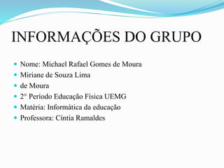 INFORMAÇÕES DO GRUPO
 Nome: Michael Rafael Gomes de Moura
 Miriane de Souza Lima
 de Moura
 2° Período Educação Física UEMG
 Matéria: Informática da educação
 Professora: Cíntia Ramaldes
 