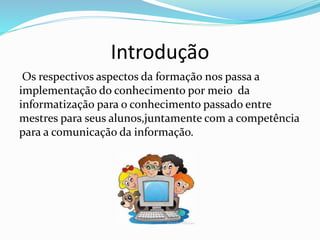 Introdução
Os respectivos aspectos da formação nos passa a
implementação do conhecimento por meio da
informatização para o conhecimento passado entre
mestres para seus alunos,juntamente com a competência
para a comunicação da informação.
 