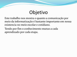 Objetivo
Este trabalho nos mostra o quanto a comunicação por
meio da informatização é bastante importante em nossa
existencia no meio escolar e cotidiano.
Tendo por fim o conhecimento mutuo a cada
aprendizado por cada etapa.
 