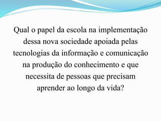 Qual o papel da escola na implementação
dessa nova sociedade apoiada pelas
tecnologias da informação e comunicação
na produção do conhecimento e que
necessita de pessoas que precisam
aprender ao longo da vida?
 