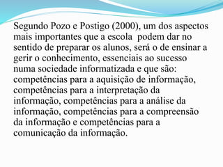 Segundo Pozo e Postigo (2000), um dos aspectos
mais importantes que a escola podem dar no
sentido de preparar os alunos, será o de ensinar a
gerir o conhecimento, essenciais ao sucesso
numa sociedade informatizada e que são:
competências para a aquisição de informação,
competências para a interpretação da
informação, competências para a análise da
informação, competências para a compreensão
da informação e competências para a
comunicação da informação.
 