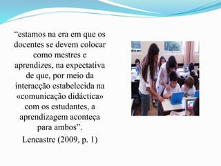 “estamos na era em que os
docentes se devem colocar
como mestres e
aprendizes, na expectativa
de que, por meio da
interacção estabelecida na
«comunicação didáctica»
com os estudantes, a
aprendizagem aconteça
para ambos”.
Lencastre (2009, p. 1)
 