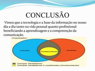 CONCLUSÃO
Vimos que a tecnologia e a base da informação no nosso
dia a dia tanto na vida pessoal quanto profissional
beneficiando a aprendizagem e a compreenção da
comunicação.
 