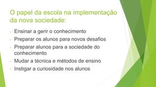 O papel da escola na implementação
da nova sociedade:
- Ensinar a gerir o conhecimento
- Preparar os alunos para novos desafios
- Preparar alunos para a sociedade do
conhecimento
- Mudar a técnica e métodos de ensino
- Instigar a curiosidade nos alunos
 