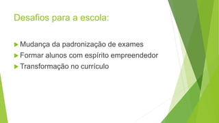 Desafios para a escola:
 Mudança da padronização de exames
 Formar alunos com espírito empreendedor
 Transformação no currículo
 