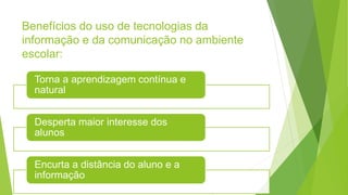 Benefícios do uso de tecnologias da
informação e da comunicação no ambiente
escolar:
Torna a aprendizagem contínua e
natural
Desperta maior interesse dos
alunos
Encurta a distância do aluno e a
informação
 