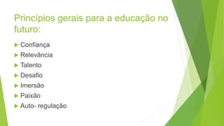 Princípios gerais para a educação no
futuro:
 Confiança
 Relevância
 Talento
 Desafio
 Imersão
 Paixão
 Auto- regulação
 