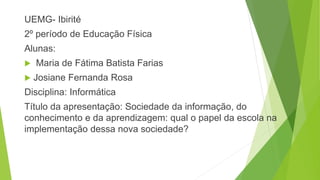 UEMG- Ibirité
2º período de Educação Física
Alunas:
 Maria de Fátima Batista Farias
 Josiane Fernanda Rosa
Disciplina: Informática
Título da apresentação: Sociedade da informação, do
conhecimento e da aprendizagem: qual o papel da escola na
implementação dessa nova sociedade?
 