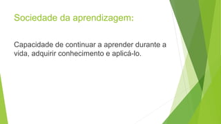 Sociedade da aprendizagem:
Capacidade de continuar a aprender durante a
vida, adquirir conhecimento e aplicá-lo.
 