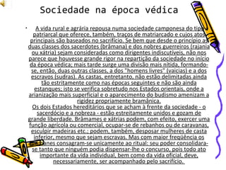 A vida rural e agrária repousa numa sociedade camponesa do tipo patriarcal que oferece, também, traços de matriarcado e cujos atos principais são baseados no sacrifício. Se bem que desde o princípio as duas classes dos sacerdotes (brâmana) e dos nobres guerreiros (rajania ou xátria) sejam consideradas como dirigentes indiscutíveis, não nos parece que houvesse grande rigor na repartição da sociedade no início da época védica; mais tarde surge uma divisão mais nítida, formando-se, então, duas outras classes, a dos "homens livres" (vaicias) e a dos escravos (sudras). As castas, entretanto, não estão delimitadas ainda tão estritamente como nas épocas seguintes e não são ainda estanques; isto se verifica sobretudo nos Estados orientais, onde a arianização mais superficial e o aparecimento do budismo amenizam a rigidez propriamente bramânica. Os dois Estados hereditários que se acham à frente da sociedade - o sacerdócio e a nobreza - estão estreitamente unidos e gozam de grande liberdade. Brâmames e xátrias podem, com efeito, exercer uma função agrícola ou comercial, ocupar-se de rebanhos ou de caravanas, esculpir madeiras etc.; podem, também, desposar mulheres de casta inferior, mesmo que sejam escravas. Mas com maior freqüência os brâmanes consagram-se unicamente ao ritual: seu poder consolidara-se tanto que ninguém podia dispensar-lhe o concurso, pois todo ato importante da vida individual, bem como da vida oficial, deve, necessariamente, ser acompanhado pelo sacrifício.  Sociedade na época védica 