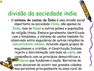 divisão da sociedade indiana- castas O  sistema de castas da Índia  é uma divisão social importante na sociedade  Hindu , não apenas na  Índia , mas no  Nepal  e outros países e populações de religião Hindu. Embora geralmente identificado com o hinduísmo, o sistema de castas também foi observado entre seguidores de outras religiões no  subcontinente indiano , incluindo alguns grupos de muçulmanos e cristãos. A Constituição Indiana rejeita a discriminação com base na  casta , em consonância com os princípios democráticos e  seculares  que fundaram a nação. Barreiras de casta deixaram de existir nas grandes cidades, mas persistem principalmente na zona rural do país. 