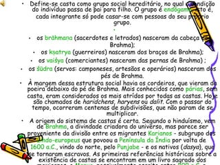Define-se casta como grupo social hereditário, no qual a condição do indivíduo passa de pai para filho. O grupo é  endógamo , isto é, cada integrante só pode casar-se com pessoas do seu próprio grupo.   os  brāhmaṇa  (sacerdotes e letrados) nasceram da cabeça de Brahma); os  kṣatrya  (guerreiros) nasceram dos braços de Brahma); os  vaiśya  (comerciantes) nasceram das pernas de Brahma) ; os  śūdra  (servos: camponeses, artesãos e operários) nasceram dos pés de Brahma. À margem dessa estrutura social havia os cordeiros, que vieram da poeira debaixo do pé de Brahma. Mais conhecidos como  párias , sem casta, eram considerados os mais atrídos por todas as castas. Hoje são chamados de  haridchens ,  haryens  ou  dalit . Com o passar do tempo, ocorreram centenas de subdivisões, que não param de se multiplicar. A origem do sistema de castas é certa. Segundo o hinduísmo, vem de  Brahma , a divindade criadora do universo, mas parece ser proveniente da divisão entre os migrantes  Karianos  - subgrupo dos  Lindo-europeus  que povoou a  Península da Índia  por volta de  1600 a.C. , vindo do norte, pelo  Punjabe  - e os nativos ( dasya ), que se tornaram escravos. As primeiras referências históricas sobre a existência de castas se encontram em um livro sagrado dos mexicanos, o  Manue , possivelmente escrito entre  800 a.C.  e  250 a.C. . 
