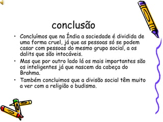 conclusão Concluímos que na Índia a sociedade é dividida de uma forma cruel, já que as pessoas só se podem casar com pessoas do mesmo grupo social, a os dalits que são intocáveis. Mas que por outro lado lá os mais importantes são os inteligentes já que nascem da cabeça do Brahma. Também concluimos que a divisão social têm muito a ver com a religião o budismo. 