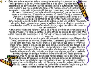 Esta sociedade repousa sobre um regime monárquico em que se equilibram três poderes: o do rei, o do sacerdote e o do povo. O poder sagrado e a assembléia do povo (samiti) estão colocados sob a autoridade real, mas de uma maneira que não é absoluta. Um certo número de altos funcionários é nomeado, recrutado entre os xátrias, por vezes entre os vaicias: o chefe de exército (senami), o chefe de aldeia (gramani) que se torna uma espécie de vice-rei, o escudeiro, arauto ou bardo (suta), o camareiro (kchatri), o prefeito (stapati) dotados de poderes judiciários etc. A assembléia do povo participa do governo; reúne-se num lugar determinado, à sombra das árvores da aldeia ou sob um pórtico recoberto de palha. Nela agrupam-se jovens e velhos, tribos e aldeias; nomeia o conselho dos anciãos e comissões de árbitros, cujas decisões são tomadas por unanimidade. Administrativamente falando, acha-se o reino dividido em grama (aldeia e horda armada), vis (clã ou cantão) e jana (tribo ou grupo de cantões). Mas estas noções são movediças, e os textos fornecem-nos poucos pormenores a respeito. O poder executivo é exercido pelo rei, cabendo a uma assembléia popular (saba) ocupar-se de certos julgamentos. O sistema judiciário não está ainda bem definido; não há referência a costumes que serão correntes mais tarde, como a exposição dos pais senis, o abandono das filhas e os colégios das heteras; entretanto, já é praticada a prostituição. O crime está submetido a penalidades, mas estas são impostas e aplicadas pelo lesado, não podendo ele, todavia, em hipótese alguma, aplicar a pena de morte; o preço do sangue humano é avaliado em 100 vacas para um assassínio, mas na época dos brâmanas tal legislação varia segundo a casta considerada. Organizam-se listas de crimes sem que se conheçam exatamente as penalidades correspondentes; em certos casos, castigos corporais eram infligidos pelo rei. O roubo, o assalto, o banditismo, as dívidas são combatidos, e o roubo de gado é de tal modo freqüente que há especialistas para procurar   os animais roubado. 