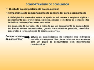 COMPORTAMENTO DO CONSUMIDOR 1. O estudo do comportamento do consumidor 1.6 Importância do comportamento do consumidor para a segmentação A definição dos mercados sobre os quais se vai centrar a empresa implica o conhecimento das preferências, opiniões, atitudes e modelos de consumo dos indivíduos que compõem esses mercados. Comportamento do consumidor Estuda as características de consumo dos indivíduos permitindo à empresa direccionar todos os seus esforços para um grupo de consumidores com determinadas características. Um segmento de mercado, não é mais do que um agrupamento de compradores em função dessas necessidades, gostos, características pessoais, benefícios procurados e formas de usos do produto ou serviço. 