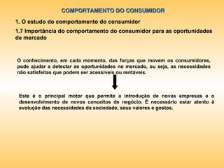 COMPORTAMENTO DO CONSUMIDOR 1. O estudo do comportamento do consumidor 1.7 Importância do comportamento do consumidor para as oportunidades de mercado Este é o principal motor que permite a introdução de novas empresas e o desenvolvimento de novos conceitos de negócio. È necessário estar atento à evolução das necessidades da sociedade, seus valores e gostos.  O conhecimento, em cada momento, das forças que movem os consumidores, pode ajudar a detectar as oportunidades no mercado, ou seja, as necessidades não satisfeitas que podem ser acessíveis ou rentáveis. 