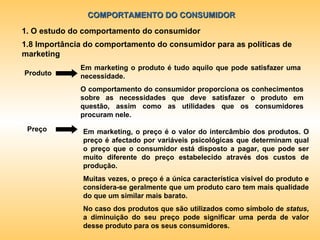 COMPORTAMENTO DO CONSUMIDOR 1. O estudo do comportamento do consumidor 1.8 Importância do comportamento do consumidor para as políticas de marketing Em marketing o produto é tudo aquilo que pode satisfazer uma  necessidade. O comportamento do consumidor proporciona os conhecimentos sobre as necessidades que deve satisfazer o produto em questão, assim como as utilidades que os consumidores procuram nele. Produto Preço Em marketing, o preço é o valor do intercâmbio dos produtos. O preço é afectado por variáveis psicológicas que determinam qual o preço que o consumidor está disposto a pagar, que pode ser muito diferente do preço estabelecido através dos custos de produção. Muitas vezes, o preço é a única característica visível do produto e considera-se geralmente que um produto caro tem mais qualidade do que um similar mais barato. No caso dos produtos que são utilizados como símbolo de  status , a diminuição do seu preço pode significar uma perda de valor desse produto para os seus consumidores. 