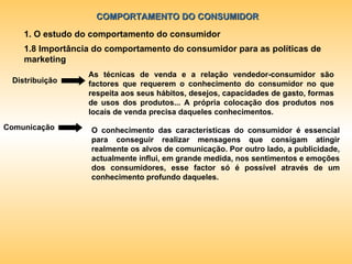 COMPORTAMENTO DO CONSUMIDOR 1. O estudo do comportamento do consumidor 1.8 Importância do comportamento do consumidor para as políticas de marketing As técnicas de venda e a relação vendedor-consumidor são factores que requerem o conhecimento do consumidor no que respeita aos seus hábitos, desejos, capacidades de gasto, formas de usos dos produtos... A própria colocação dos produtos nos locais de venda precisa daqueles conhecimentos. Distribuição Comunicação O conhecimento das características do consumidor é essencial para conseguir realizar mensagens que consigam atingir realmente os alvos de comunicação. Por outro lado, a publicidade, actualmente influi, em grande medida, nos sentimentos e emoções dos consumidores, esse factor só é possível através de um conhecimento profundo daqueles. 