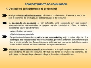 COMPORTAMENTO DO CONSUMIDOR 1. O estudo do comportamento do consumidor A origem do  conceito de consumo , tal como o conhecemos, é recente e tem a ver com a economia de produção, de sobreprodução e de consumo.  A  sociedade de consumo  é, por definição, uma sociedade em que surgem constantemente necessidades e grupos sociais insatisfeitos. Essa sociedade caracteriza-se por dois binómios:  - Abundância - escassez - Satisfação - necessidade Se partirmos da base do  conceito actual do marketing , cujo principal objectivo é a satisfação das necessidades dos consumidores, podemos entender a importância que tem a compreensão das forças internas e externas que movem os indivíduos, assim como as suas formas de consumo numa situação determinada. O  comportamento do consumidor  estuda como e porquê compram e consomem os consumidores. O acto do consumo introduz-nos dentro do mundo da economia, da psicologia ou da sociologia, da antropologia e de muitas outras ciências. 