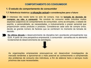 COMPORTAMENTO DO CONSUMIDOR 1. O estudo do comportamento do consumidor O interesse não reside tanto no acto de compra, mas na  tomada de decisão de comprar, ou não, e consumir . Na conduta do consumo estão incluídos muitos aspectos subjectivos do comportamento do consumidor, como as emoções, o estado de espírito, a personalidade, as necessidades, e inclusivamente o prazer sensorial que proporcionam certos produtos e produtos. Considera-se cada acto de compra único, devido ao grande número de factores que se combinam no momento da tomada de decisão. Na última década  o desenvolvimento da disciplina tem acontecido principalmente nos EUA. A partir de uma perspectiva empresarial, o consumidor  converteu-se no elemento fundamental do desenvolvimento de estratégias. As organizações empresariais preocupam-se em desenvolver investigações de mercado tendentes a aproximar-se o mais possível ao conhecimento e compreensão dos problemas de consumo dos indivíduos, a fim de elaborar bens e serviços muito próximos das suas necessidades. 1.1  Referência histórica:  a situação actual  e considerações para o futuro 