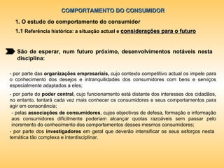 COMPORTAMENTO DO CONSUMIDOR 1. O estudo do comportamento do consumidor 1.1  Referência histórica: a situação actual e  considerações para o futuro São de esperar, num futuro próximo, desenvolvimentos notáveis nesta disciplina: - por parte das  organizações empresariais,  cujo contexto competitivo actual os impele para o conhecimento dos desejos e intranquilidades dos consumidores com bens e serviços especialmente adaptados a eles; - por parte do  poder central , cujo funcionamento está distante dos interesses dos cidadãos, no entanto, tentará cada vez mais conhecer os consumidores e seus comportamentos para agir em consonância; - pelas  associações de consumidores , cujos objectivos de defesa, formação e informação aos consumidores dificilmente poderiam alcançar quotas razoáveis sem passar pelo incremento do conhecimento dos comportamentos desses mesmos consumidores; - por parte dos  investigadores  em geral que deverão intensificar os seus esforços nesta temática tão complexa e interdisciplinar.  