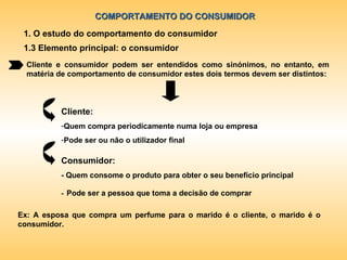 COMPORTAMENTO DO CONSUMIDOR 1. O estudo do comportamento do consumidor 1.3 Elemento principal: o consumidor Cliente e consumidor podem ser entendidos como sinónimos, no entanto, em matéria de comportamento de consumidor estes dois termos devem ser distintos: Cliente:  Quem compra periodicamente numa loja ou empresa Pode ser ou não o utilizador final Consumidor: - Quem consome o produto para obter o seu benefício principal -   Pode ser a pessoa que toma a decisão de comprar Ex: A esposa que compra um perfume para o marido é o cliente, o marido é o consumidor. 