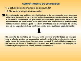 COMPORTAMENTO DO CONSUMIDOR 1. O estudo do comportamento do consumidor 1.3 Elemento principal: o consumidor Na elaboração das políticas de distribuição e de comunicação que procuram objectivos de vendas a curto prazo, o alvo da mensagem será o cliente, visto que é necessário convencê-lo de que o bem ou serviço em questão vão satisfazer as necessidades do consumidor. Para este efeito são desenvolvidas determinadas características e atributos para esse bem, orientadas para a satisfação do cliente, que vai ter a oportunidade de confirmar ou não a sua qualidade posteriormente. No contexto do marketing de massas, seria coerente orientar todos os esforços para o cliente, porém, na perspectiva actua,l é prioritária a orientação para as preferências do consumidor final, que pode conduzir à continuidade do consumo do produto no futuro – fidelização. Portanto, em muitos casos, os esforços de comunicação dirigem-se a ambos, cliente e consumidor. 