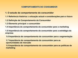 COMPORTAMENTO DO CONSUMIDOR 1. O estudo do comportamento do consumidor 1.1 Referência histórica: a situação actual e considerações para o futuro 1.2 Definição de Comportamento do Consumidor 1.3 Elemento principal: o consumidor 1.4 Importância do comportamento do consumidor para o marketing 1.5 Importância do comportamento do consumidor para a estratégia da empresa 1.6 Importância do comportamento do consumidor para a segmentação 1.7 Importância do comportamento do consumidor para as oportunidades de mercado 1.8 Importância do comportamento do consumidor para as políticas de marketing 