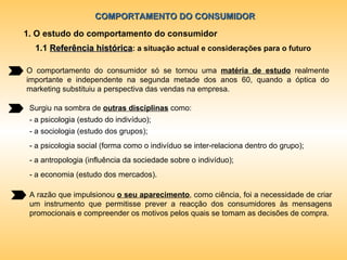 COMPORTAMENTO DO CONSUMIDOR 1. O estudo do comportamento do consumidor 1.1  Referência histórica : a situação actual e considerações para o futuro O comportamento do consumidor só se tornou uma  matéria de estudo  realmente importante e independente na segunda metade dos anos 60, quando a óptica do marketing substituiu a perspectiva das vendas na empresa. Surgiu na sombra de  outras disciplinas  como: - a psicologia (estudo do indivíduo); - a sociologia (estudo dos grupos); - a psicologia social (forma como o indivíduo se inter-relaciona dentro do grupo); - a antropologia (influência da sociedade sobre o indivíduo); - a economia (estudo dos mercados). A razão que impulsionou  o seu aparecimento , como ciência, foi a necessidade de criar um instrumento que permitisse prever a reacção dos consumidores às mensagens promocionais e compreender os motivos pelos quais se tomam as decisões de compra. 