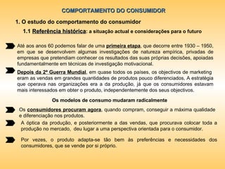 COMPORTAMENTO DO CONSUMIDOR 1. O estudo do comportamento do consumidor Até aos anos 60 podemos falar de uma  primeira etapa , que decorre entre 1930 – 1950, em que se desenvolvem algumas investigações de natureza empírica, privadas de empresas que pretendiam conhecer os resultados das suas próprias decisões, apoiadas fundamentalmente em técnicas de investigação motivacional. Depois da 2ª Guerra Mundial , em quase todos os países, os objectivos de marketing  eram as vendas em grandes quantidades de produtos pouco diferenciados. A estratégia que operava nas organizações era a da produção, já que os consumidores estavam mais interessados em obter o produto, independentemente dos seus objectivos. Os modelos de consumo mudaram radicalmente Os  consumidores procuram agora , quando compram, conseguir a máxima qualidade e diferenciação nos produtos. A óptica da produção, e posteriormente a das vendas, que procurava colocar toda a produção no mercado,  deu lugar a uma perspectiva orientada para o consumidor. Por vezes, o produto adapta-se tão bem às preferências e necessidades dos consumidores, que se vende por si próprio. 1.1  Referência histórica : a situação actual e considerações para o futuro 