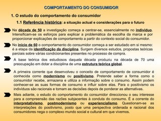 COMPORTAMENTO DO CONSUMIDOR 1. O estudo do comportamento do consumidor Na  década de 50  a investigação começa a centrar-se, essencialmente no  indivíduo . Intensificam-se os esforços para explicar a problemática da escolha da marca e por proporcionar explicações de comportamento a partir do contexto social do consumidor. No  início de 60  o comportamento do consumidor começa a ser estudado em si mesmo: é a etapa da  identificação da disciplina . Surgem diversos estudos, propostas teóricas parciais sobre várias condicionantes presentes no processo de compra. A base teórica dos estudiosos daquela década produziu na década de 70 uma preocupação em dotar a disciplina de uma  estrutura teórica global . A primeira corrente que desenvolveu o conceito de comportamento de consumidor é conhecida como  modernismo   ou   positivismo . Pretende saber a forma como o consumidor recebe, armazena e utiliza a informação sobre o consumo. Assim podem conhecer-se as suas formas de consumo e influir sobre elas. Para o positivismo os indivíduos são racionais e tomam as decisões depois de ponderar as alternativas.  Mais adiante, o estudo do comportamento do consumidor direccionou o seu interesse para a compreensão das razões subjacentes à conduta do consumo. É a corrente do  interpretativismo ,  postmodernismo   ou   experiencialismo . Questionam-se as interpretações do positivismo, posto que uma perspectiva ordenada e racional dos consumidores nega o complexo mundo social e cultural em que vivemos. 1.1  Referência histórica : a situação actual e considerações para o futuro 