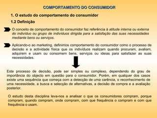 COMPORTAMENTO DO CONSUMIDOR 1. O estudo do comportamento do consumidor 1.2 Definição O conceito de comportamento do consumidor faz referência à  atitude interna ou externa do indivíduo ou grupo de indivíduos dirigida para a satisfação das suas necessidades mediante bens ou serviços . Aplicando-o ao marketing, definimos comportamento do consumidor como o processo de decisão e a actividade física que os indivíduos realizam quando procuram, avaliam, adquirem e usam ou consomem bens, serviços ou ideias para satisfazer as suas necessidades. Este processo de decisão, pode ser simples ou complexo, dependendo do grau de importância do objecto em questão para o consumidor. Porém, em qualquer dos casos existe uma sequência que começa com a detecção de uma carência, o reconhecimento de uma necessidade, a busca e selecção de alternativas, a decisão de compra e a avaliação posterior. O estudo desta disciplina leva-nos a analisar o que os consumidores compram, porque compram, quando compram, onde compram, com que frequência o compram e com que frequência o usam. 