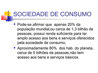 SOCIEDADE DE CONSUMO
 Pode-se afirmar que apenas 20% da
população mundial,ou cerca de 1,3 bilhão de
pessoas, possui renda suficiente para ter
amplo acesso aos bens e serviços oferecidos
pela sociedade de consumo;
 Aproximadamente 80% dos hab. do planeta,
cerca de 5 bilhões de pessoas,não tem
acesso aos bens e serviços básicos.
 