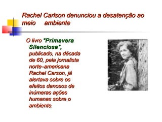 Rachel Carlson denunciou a desatenção aoRachel Carlson denunciou a desatenção ao
meio ambientemeio ambiente
O livroO livro “Primavera“Primavera
Silenciosa”,Silenciosa”,
publicado, na décadapublicado, na década
de 60, pela jornalistade 60, pela jornalista
norte–americananorte–americana
Rachel Carson, jáRachel Carson, já
alertava sobre osalertava sobre os
efeitos danosos deefeitos danosos de
inúmeras açõesinúmeras ações
humanas sobre ohumanas sobre o
ambiente.ambiente.
 